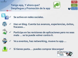 Tengo app, Y ahora que?
 Despliegue y Promoción de la app


 Se activo en redes sociales.

 Haz un blog. Cuenta tus avances, experiencias, éxitos,
  fracasos…

 Participa en las revisiones de aplicaciones pero no seas
  malo … se te puede volver contra ti.

 Ve a eventos, haz networking, mueve tu app….


 Si tienes pasta…. puedes comprar descargas!
 