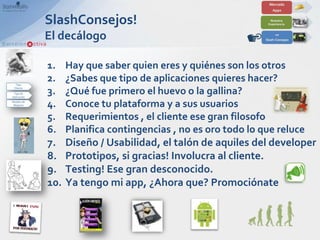 SlashConsejos!
El decálogo

1.    Hay que saber quien eres y quiénes son los otros
2.    ¿Sabes que tipo de aplicaciones quieres hacer?
3.    ¿Qué fue primero el huevo o la gallina?
4.    Conoce tu plataforma y a sus usuarios
5.    Requerimientos , el cliente ese gran filosofo
6.    Planifica contingencias , no es oro todo lo que reluce
7.    Diseño / Usabilidad, el talón de aquiles del developer
8.    Prototipos, si gracias! Involucra al cliente.
9.    Testing! Ese gran desconocido.
10.   Ya tengo mi app, ¿Ahora que? Promociónate
 