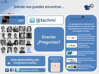 Dónde nos puedes encontrar…

Emilio Avilés
       CEO           @techmi
                                                  Un equipo joven, ambicioso &
                                                 multidisciplinar con más de 7 años
                                                  de experiencia en el área de las
                                                       tecnologías móviles.
                                                             Proyecto de empresa

                        Gracias                              seleccionado por Barcelona
                                                             Activa para su Incubadora
                                                             de Innovación (2010-2013)
                      ¿Preguntas?                            Ganadores I Mini campus
                                                             Emprendedores
                                                             SeedRocket (2010)

                                                             Empresa Seleccionada para
                                                             Participar en el IV Investor
                                                             Days (2010)
                            Llacuna, 162 - 164               Empresa Ponente en la
www.slashmobility.com        08018 Barcelona
                                Barcelona
                                                             primera edición del Bdigital
                                                             Apps.
 info@slashmobility
                                                              Más de 200 alumnos
                                                              formados en tecnologías
                                                              móviles en 2010.
          @slashmobility
 