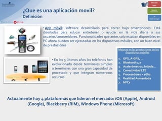 ¿Que es una aplicación movil?
       Definición

                    • App móvil: software desarrollado para correr bajo smartphones. Está
                    diseñadas para educar entretener o ayudar en la vida diaria a sus
                    usuarios/consumidores. Funcionalidades que antes solo estaban disponibles en
                    PC ahora pueden ser ejecutadas en los dispositivos móviles, con un buen nivel
                    de prestaciones



                         • En los 5 últimos años los teléfonos han
                         evolucionado desde terminales simples
                         a terminales con una gran capacidad de
                         procesado y que integran numerosos
                         recursos




Actualmente hay 4 plataformas que lideran el mercado: iOS (Apple), Android
         (Google), Blackberry (RIM), Windows Phone (Microsoft)
 