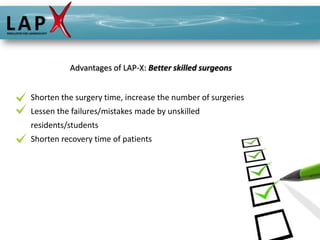 Advantages of LAP-X: Better skilled surgeons


Shorten the surgery time, increase the number of surgeries
Lessen the failures/mistakes made by unskilled
residents/students
Shorten recovery time of patients
 