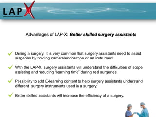 Advantages of LAP-X: Better skilled surgery assistants



During a surgery, it is very common that surgery assistants need to assist
surgeons by holding camera/endoscope or an instrument.

With the LAP-X, surgery assistants will understand the difficulties of scope
assisting and reducing “learning time” during real surgeries.

Possibility to add E-learning content to help surgery assistants understand
different surgery instruments used in a surgery.

Better skilled assistants will increase the efficiency of a surgery.
 