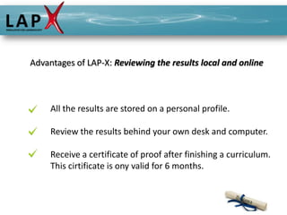 Advantages of LAP-X: Reviewing the results local and online



     All the results are stored on a personal profile.

     Review the results behind your own desk and computer.

     Receive a certificate of proof after finishing a curriculum.
     This cirtificate is ony valid for 6 months.
 