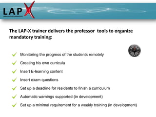 The LAP-X trainer delivers the professor tools to organize
mandatory training:


     Monitoring the progress of the students remotely

     Creating his own curricula

     Insert E-learning content

     Insert exam questions

     Set up a deadline for residents to finish a curriculum

     Automatic warnings supported (in development)

     Set up a minimal requirement for a weekly training (in development)
 