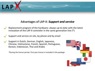Advantages of LAP-X: Support and service
Replacement program of the hardware: always up-to-date with the latest
innovation of the LAP-X controller in the same generation line (*)

Support and service on site, by phone and by email

Support in Dutch, German, English, Japanese,
Chinese, Vietnamese, French, Spanish, Portuguese,
Korean, Indonesian, Thai and Arabic

*During the license period. First year license is included in the package
 