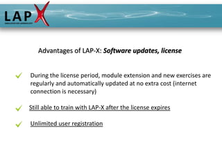 Advantages of LAP-X: Software updates, license


During the license period, module extension and new exercises are
regularly and automatically updated at no extra cost (internet
connection is necessary)

Still able to train with LAP-X after the license expires

Unlimited user registration
 