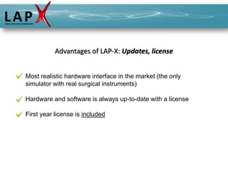 Advantages of LAP-X: Updates, license


Most realistic hardware interface in the market (the only
simulator with real surgical instruments)

Hardware and software is always up-to-date with a license

First year license is included
 