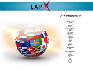 LAP-X available now in
       Netherlands
       United States
            Brasil
         Germany
           France
          Belgium
      United Kingdom
           Japan
       South Korea
          Malaysia
         Indonesia
          Vietnam
          Mexico
          Thailand
            China
           Oman
             UAE
           Qatar
           Kuwait
          Bahrain
       Saudi Arabia
             Iran
     Soon available in:
            Italy
          Russia
         Argentia
           Chile
           Peru
           India
         Canada
           Etc...
 
