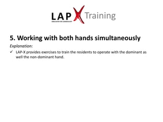 Training

5. Working with both hands simultaneously
Explanation:
 LAP-X provides exercises to train the residents to operate with the dominant as
  well the non-dominant hand.
 
