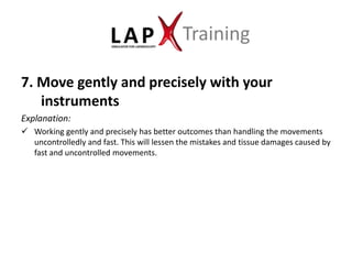 Training

7. Move gently and precisely with your
   instruments
Explanation:
 Working gently and precisely has better outcomes than handling the movements
  uncontrolledly and fast. This will lessen the mistakes and tissue damages caused by
  fast and uncontrolled movements.
 