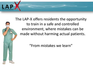 The LAP-X offers residents the opportunity
      to train in a safe and controlled
   environment, where mistakes can be
  made without harming actual patients.

        “From mistakes we learn”
 