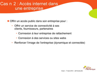 Cas n 2 : Accès internet dans
       une entreprise

    Offrir un accès public dans son entreprise pour :
      • Offrir un service de connectivité à ses
        clients, fournisseurs, partenaires
          • Connexion à leur entreprise de rattachement
          • Connexion à des services ou sites webs
      • Renforcer l’image de l’entreprise (dynamique et connectée)




                                                  Clusir – 7 mars 2012 – wifi & sécurité
 
