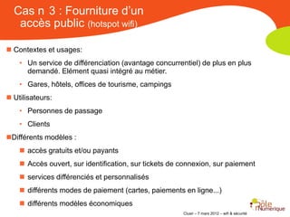 Cas n 3 : Fourniture d’un
   accès public (hotspot wifi)

 Contextes et usages:
    • Un service de différenciation (avantage concurrentiel) de plus en plus
      demandé. Elément quasi intégré au métier.
    • Gares, hôtels, offices de tourisme, campings
 Utilisateurs:
    • Personnes de passage
    • Clients
Différents modèles :
     accès gratuits et/ou payants
     Accès ouvert, sur identification, sur tickets de connexion, sur paiement
     services différenciés et personnalisés
     différents modes de paiement (cartes, paiements en ligne...)
     différents modèles économiques
                                                       Clusir – 7 mars 2012 – wifi & sécurité
 