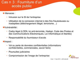 Cas n 3 : Fourniture d’un
     accès public
 Menaces :
   • Intrusion sur le SI de l’entreprise
   • Utilisation de la connexion internet à des fins frauduleuses ou
     inadaptées (téléchargement illégal, terrorisme…)
Vulnérabilité :
   • Cadre légal (LCEN, loi anti-terroriste, Hadopi, Code des Postes et
     des Communications Electroniques, Loi Informatique et libertés)
   • Responsabilité du fournisseur d’accès
Impact :
   • Vol ou perte de données confidentielles (informations
     confidentielles, commerciales, savoir faire)
   • Poursuites judiciaires
   • Compromission de l’image de l’entreprise
                                                Clusir – 7 mars 2012 – wifi & sécurité
 