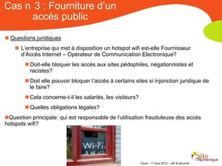 Cas n 3 : Fourniture d’un
     accès public

 Questions juridiques
     L’entreprise qui met à disposition un hotspot wifi est-elle Fournisseur
      d’Accès Internet – Opérateur de Communication Electronique?
         Doit-elle bloquer les accès aux sites pédophiles, négationnistes et
          racistes?
         Doit elle pouvoir bloquer l’accès à certains sites si injonction juridique de
          le faire?
         Cela concerne-t-il les salariés, les visiteurs?
         Quelles obligations légales?
Question principale: qui est responsable de l’utilisation frauduleuse des accès
hotspots wifi?




                                                            Clusir – 7 mars 2012 – wifi & sécurité
 