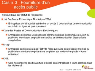 Cas n 3 : Fourniture d’un
     accès public
Flou juridique sur statut de l’entreprise
 Loi Confiance Economique Numérique 2004:
    Entreprises dont l’activité est d’offrir un accès à des services de communication
     au public en ligne => pas opérateur
Code des Postes et Communications Electroniques
    Entreprises exploitant un réseau de communications électroniques ouvert au
     public ou fournissant au public un service de communication électronique
     =>opérateur
Arcep
    Entreprise dont ce n’est pas l’activité mais qui ouvre ses réseaux internes au
     public dans un domaine privé sans empiéter sur le domaine public => pas
     opérateur
CNIL
    Cela ne concerne pas l’ouverture d’accès des entreprises à leurs salariés. Mais
     les visiteurs?
                                                       Clusir – 7 mars 2012 – wifi & sécurité
 