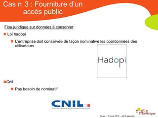 Cas n 3 : Fourniture d’un
     accès public

Flou juridique sur données à conserver
 Loi hadopi
    L’entreprise doit conservée de façon nominative les coordonnées des
     utilisateurs




Cnil
    Pas besoin de nominatif




                                                   Clusir – 7 mars 2012 – wifi & sécurité
 