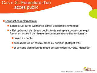 Cas n 3 : Fourniture d’un
     accès public

Sécurisation réglementaire:
    Selon la Loi sur la Confiance dans l’Economie Numérique,
    « Est opérateur de réseau public, toute entreprise ou personne qui
     fournit un accès à un réseau de communications électroniques »
       ouvert au public,
       accessible via un réseau filaire ou hertzien (hotspot wifi)
       et ce sans distinction de mode de connexion (ouverte, identifiée)




                                                  Clusir – 7 mars 2012 – wifi & sécurité
 