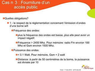 Cas n 3 : Fourniture d’un
     accès public

Quelles obligations?
    1 - le respect de la règlementation concernant l’émission d’ondes
     d’une borne wifi
       Fréquence des ondes:
          plus la fréquence des ondes est basse, plus elle peut avoir un
           impact négatif.
          Fréquence > 2450 Mhz. Pour mémoire: radio Fm environ 100
           Mhz et Gsm environ 1500 Mhz.
       Puissance des ondes:
          < 0.1 Watt. Pour mémoire, Gsm = 2 watt
          Distance: à partir de 50 centimètres de la borne, la puissance
           est divisée par 10

                                                Clusir – 7 mars 2012 – wifi & sécurité
 