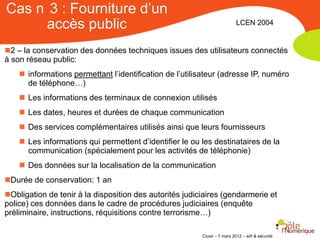 Cas n 3 : Fourniture d’un
     accès public                                                          LCEN 2004


2 – la conservation des données techniques issues des utilisateurs connectés
à son réseau public:
     informations permettant l’identification de l’utilisateur (adresse IP, numéro
      de téléphone…)
     Les informations des terminaux de connexion utilisés
     Les dates, heures et durées de chaque communication
     Des services complémentaires utilisés ainsi que leurs fournisseurs
     Les informations qui permettent d’identifier le ou les destinataires de la
      communication (spécialement pour les activités de téléphonie)
     Des données sur la localisation de la communication
Durée de conservation: 1 an
Obligation de tenir à la disposition des autorités judiciaires (gendarmerie et
police) ces données dans le cadre de procédures judiciaires (enquête
préliminaire, instructions, réquisitions contre terrorisme…)

                                                         Clusir – 7 mars 2012 – wifi & sécurité
 