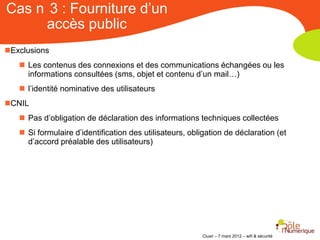 Cas n 3 : Fourniture d’un
     accès public
Exclusions
    Les contenus des connexions et des communications échangées ou les
     informations consultées (sms, objet et contenu d’un mail…)
    l’identité nominative des utilisateurs
CNIL
    Pas d’obligation de déclaration des informations techniques collectées
    Si formulaire d’identification des utilisateurs, obligation de déclaration (et
     d’accord préalable des utilisateurs)




                                                         Clusir – 7 mars 2012 – wifi & sécurité
 