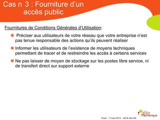 Cas n 3 : Fourniture d’un
     accès public

Fournitures de Conditions Générales d’Utilisation:
    Préciser aux utilisateurs de votre réseau que votre entreprise n’est
     pas tenue responsable des actions qu’ils peuvent réaliser
    Informer les utilisateurs de l’existence de moyens techniques
     permettant de tracer et de restreindre les accès à certains services
    Ne pas laisser de moyen de stockage sur les postes libre service, ni
     de transfert direct sur support externe




                                                 Clusir – 7 mars 2012 – wifi & sécurité
 