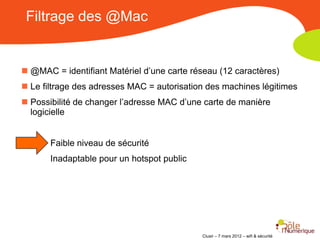 Filtrage des @Mac


 @MAC = identifiant Matériel d’une carte réseau (12 caractères)
 Le filtrage des adresses MAC = autorisation des machines légitimes
 Possibilité de changer l’adresse MAC d’une carte de manière
  logicielle


       Faible niveau de sécurité
       Inadaptable pour un hotspot public




                                            Clusir – 7 mars 2012 – wifi & sécurité
 