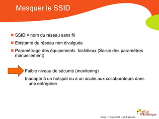 Masquer le SSID


 SSID = nom du réseau sans fil
 Existante du réseau non divulguée
 Paramétrage des équipements fastidieux (Saisie des paramètres
  manuellement)


       Faible niveau de sécurité (monitoring)
       Inadapté à un hotspot ou à un accès aux collaborateurs dans
         une entreprise




                                                Clusir – 7 mars 2012 – wifi & sécurité
 