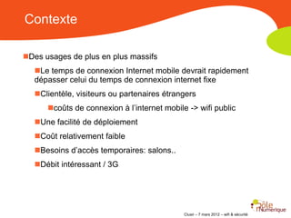 Contexte

Des usages de plus en plus massifs
   Le temps de connexion Internet mobile devrait rapidement
   dépasser celui du temps de connexion internet fixe
   Clientèle, visiteurs ou partenaires étrangers
      coûts de connexion à l’internet mobile -> wifi public
   Une facilité de déploiement
   Coût relativement faible
   Besoins d’accès temporaires: salons..
   Débit intéressant / 3G




                                             Clusir – 7 mars 2012 – wifi & sécurité
 