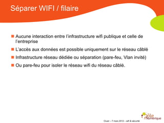 Séparer WIFI / filaire


 Aucune interaction entre l’infrastructure wifi publique et celle de
  l’entreprise
 L’accès aux données est possible uniquement sur le réseau câblé
 Infrastructure réseau dédiée ou séparation (pare-feu, Vlan invité)
 Ou pare-feu pour isoler le réseau wifi du réseau câblé.




                                                Clusir – 7 mars 2012 – wifi & sécurité
 
