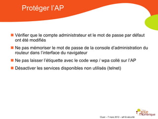 Protéger l’AP


 Vérifier que le compte administrateur et le mot de passe par défaut
  ont été modifiés
 Ne pas mémoriser le mot de passe de la console d’administration du
  routeur dans l’interface du navigateur
 Ne pas laisser l’étiquette avec le code wep / wpa collé sur l’AP
 Désactiver les services disponibles non utilisés (telnet)




                                               Clusir – 7 mars 2012 – wifi & sécurité
 