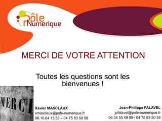 MERCI DE VOTRE ATTENTION

  Toutes les questions sont les
          bienvenues !


  Xavier MASCLAUX                          Jean-Philippe FALAVEL
  xmasclaux@pole-numerique.fr           jpfalavel@pole-numerique.fr
  06.10.64.13.53 – 04 75 83 50 58   06 34 55 49 90– 04 75 83 50 58
 