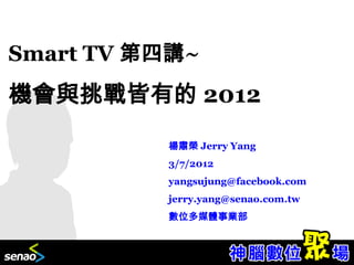 Smart TV 第四講~
機會與挑戰皆有的 2012
          楊肅榮 Jerry Yang
          3/7/2012
          yangsujung@facebook.com
          jerry.yang@senao.com.tw
          數位多媒體事業部
 