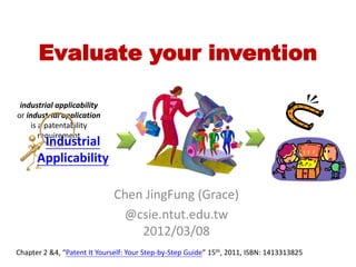 Evaluate your invention
Chen JingFung (Grace)
@csie.ntut.edu.tw
2012/03/08
Chapter 2 &4, “Patent It Yourself: Your Step-by-Step Guide” 15th, 2011, ISBN: 1413313825
industrial applicability
or industrial application
is a patentability
requirement
Industrial
Applicability
 