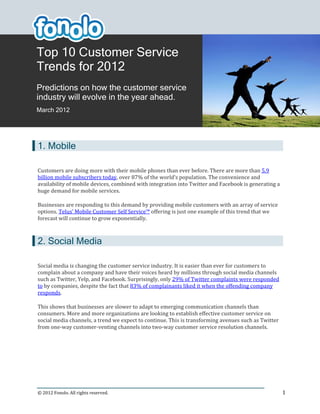 Top 10 Customer Service
Trends for 2012
Predictions on how the customer service
industry will evolve in the year ahead.
March 2012




1. Mobile

Customers are doing more with their mobile phones than ever before. There are more than 5.9
billion mobile subscribers today, over 87% of the world’s population. The convenience and
availability of mobile devices, combined with integration into Twitter and Facebook is generating a
huge demand for mobile services.

Businesses are responding to this demand by providing mobile customers with an array of service
options. Telus’ Mobile Customer Self Service™ offering is just one example of this trend that we
forecast will continue to grow exponentially.



2. Social Media

Social media is changing the customer service industry. It is easier than ever for customers to
complain about a company and have their voices heard by millions through social media channels
such as Twitter, Yelp, and Facebook. Surprisingly, only 29% of Twitter complaints were responded
to by companies, despite the fact that 83% of complainants liked it when the offending company
responds.

This shows that businesses are slower to adapt to emerging communication channels than
consumers. More and more organizations are looking to establish effective customer service on
social media channels, a trend we expect to continue. This is transforming avenues such as Twitter
from one-way customer-venting channels into two-way customer service resolution channels.




© 2012 Fonolo. All rights reserved.                                                                   1
 