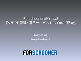 Forschooner勉強会#3
『クラウド管理・運用サービス E.C.Oのご紹介』


          2012.03.08
        Naoya Hashimoto




                            1
 