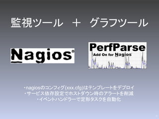監視ツール ＋ グラフツール




 ・nagiosのコンフィグ(xxx.cfg)はテンプレートをデプロイ
 ・サービス依存設定でホストダウン時のアラートを削減
       ・イベントハンドラーで定形タスクを自動化


                                      17
 