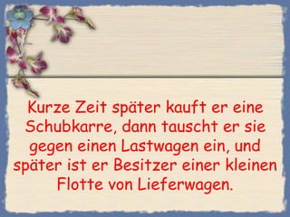 Kurze Zeit später kauft er eine
 Schubkarre, dann tauscht er sie
  gegen einen Lastwagen ein, und
später ist er Besitzer einer kleinen
     Flotte von Lieferwagen.
 