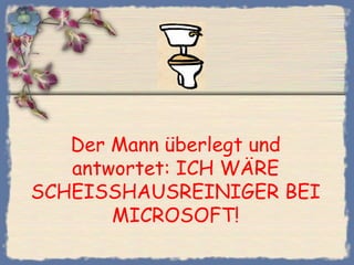 Der Mann überlegt und
   antwortet: ICH WÄRE
SCHEISSHAUSREINIGER BEI
       MICROSOFT!
 