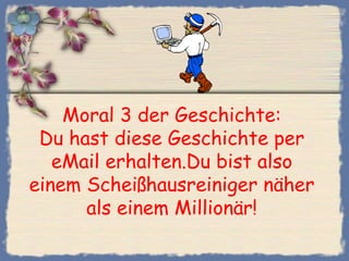 Moral 3 der Geschichte:
 Du hast diese Geschichte per
   eMail erhalten.Du bist also
einem Scheißhausreiniger näher
      als einem Millionär!
 