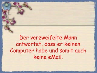 Der verzweifelte Mann
  antwortet, dass er keinen
Computer habe und somit auch
        keine eMail.
 