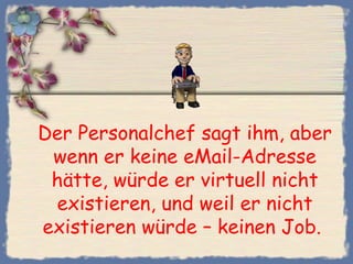 Der Personalchef sagt ihm, aber
 wenn er keine eMail-Adresse
 hätte, würde er virtuell nicht
 existieren, und weil er nicht
existieren würde – keinen Job. 
 