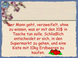 Der Mann geht, verzweifelt, ohne
zu wissen, was er mit den 10$ in
  Tasche tun solle. Schließlich
   entscheidet er sich, in den
 Supermarkt zu gehen, und eine
  Kiste mit 10kg Erdbeeren zu
             kaufen.
 