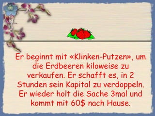Er beginnt mit «Klinken-Putzen», um
    die Erdbeeren kiloweise zu
   verkaufen. Er schafft es, in 2
Stunden sein Kapital zu verdoppeln.
 Er wieder holt die Sache 3mal und
    kommt mit 60$ nach Hause.
 
