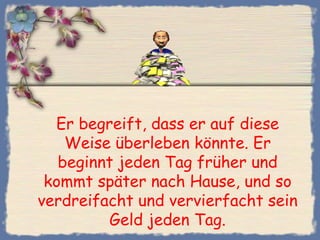 Er begreift, dass er auf diese
    Weise überleben könnte. Er
   beginnt jeden Tag früher und
 kommt später nach Hause, und so
verdreifacht und vervierfacht sein
          Geld jeden Tag.
 