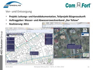 Ver- und Entsorgung
 Projekt: Leitungs- und Kanaldokumentation, Teilprojekt Bürgerauskunft
 Auftraggeber: Wasser- und Abwasserzweckverband „Der Teltow“
 Realisierung: 2011




28.03.2012               Markplatz Bildung 2012 – Berlin, 22. März 2012   16
 