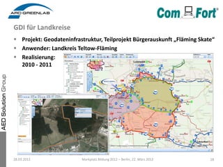 GDI für Landkreise
 Projekt: Geodateninfrastruktur, Teilprojekt Bürgerauskunft „Fläming Skate“
 Anwender: Landkreis Teltow-Fläming
 Realisierung:
  2010 - 2011




28.03.2012               Markplatz Bildung 2012 – Berlin, 22. März 2012   18
 