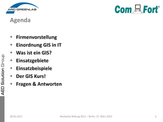Agenda

    Firmenvorstellung
    Einordnung GIS in IT
    Was ist ein GIS?
    Einsatzgebiete
    Einsatzbeispiele
    Der GIS Kurs!
    Fragen & Antworten




28.03.2012              Markplatz Bildung 2012 – Berlin, 22. März 2012   2
 