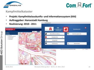 Kampfmittelkataster
 Projekt: Kampfmittelauskunfts- und Informationssystem (KAI)
 Auftraggeber: Hansestadt Hamburg
 Realisierung: 2010 - 2011




28.03.2012              Markplatz Bildung 2012 – Berlin, 22. März 2012   20
 