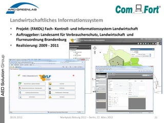 Landwirtschaftliches Informationssystem
    Projekt: (FAKOL) Fach- Kontroll- und Informationssystem Landwirtschaft
    Auftraggeber: Landesamt für Verbraucherschutz, Landwirtschaft und
     Flurneuordnung Brandenburg
    Realisierung: 2009 - 2011




28.03.2012                    Markplatz Bildung 2012 – Berlin, 22. März 2012   21
 